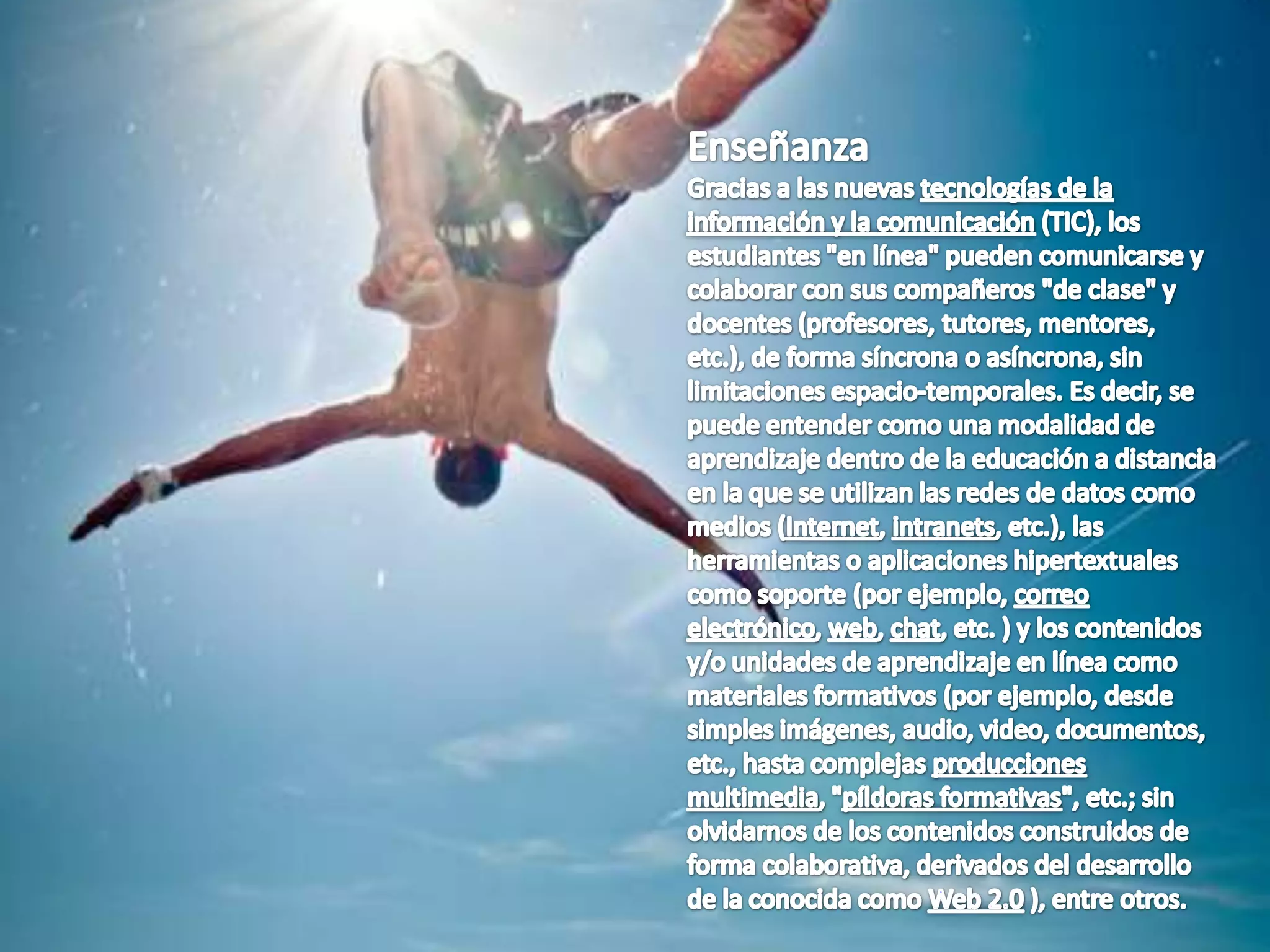 EnseñanzaGracias a las nuevas tecnologías de la información y la comunicación (TIC), los estudiantes "en línea" pueden comunicarse y colaborar con sus compañeros "de clase" y docentes (profesores, tutores, mentores, etc.), de forma síncrona o asíncrona, sin limitaciones espacio-temporales. Es decir, se puede entender como una modalidad de aprendizaje dentro de la educación a distancia en la que se utilizan las redes de datos como medios (Internet, intranets, etc.), las herramientas o aplicaciones hipertextuales como soporte (por ejemplo, correo electrónico, web, chat, etc. ) y los contenidos y/o unidades de aprendizaje en línea como materiales formativos (por ejemplo, desde simples imágenes, audio, video, documentos, etc., hasta complejas producciones multimedia, "píldoras formativas", etc.; sin olvidarnos de los contenidos construidos de forma colaborativa, derivados del desarrollo de la conocida como Web 2.0 ), entre otros.
