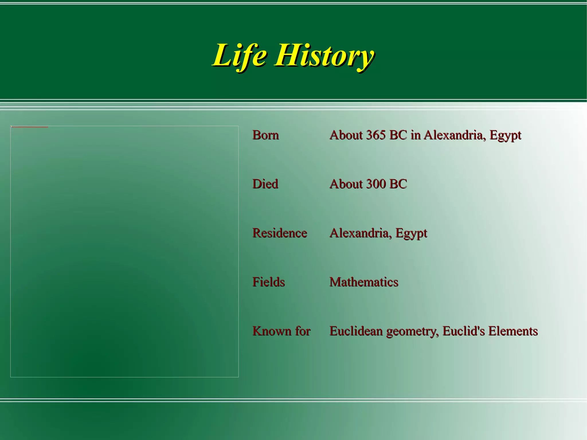 Life History Born About 365 BC in Alexandria, Egypt Died About 300 BC Residence Alexandria, Egypt Fields Mathematics Known for Euclidean geometry,  Euclid's Elements  