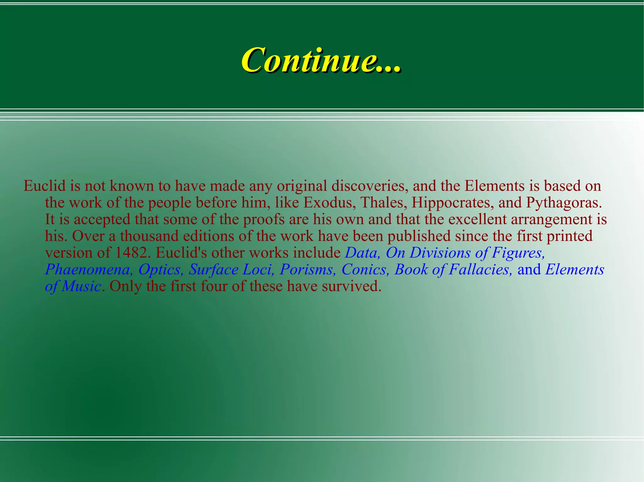 Continue... Euclid is not known to have made any original discoveries, and the Elements is based on the work of the people before him, like Exodus, Thales, Hippocrates, and Pythagoras. It is accepted that some of the proofs are his own and that the excellent arrangement is his. Over a thousand editions of the work have been published since the first printed version of 1482. Euclid's other works include  Data,   On Divisions of Figures, Phaenomena, Optics, Surface Loci, Porisms, Conics, Book of Fallacies,  and  Elements of Music . Only the first four of these have survived. 