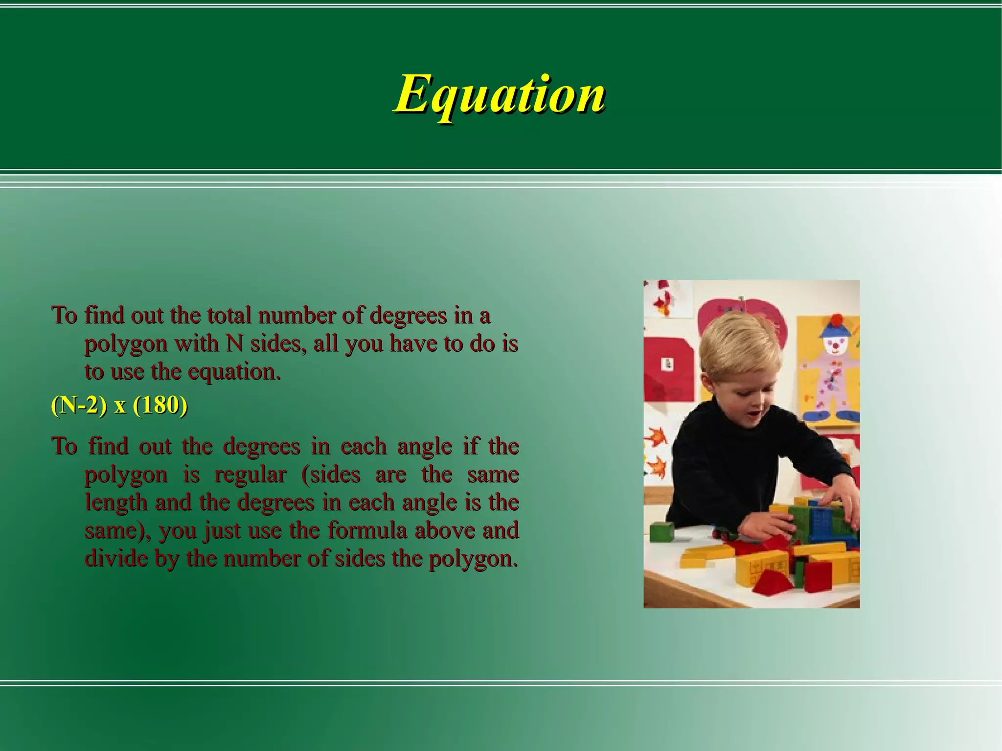 Equation To find out the total number of degrees in a polygon with N sides, all you have to do is to use the equation. (N-2)  x  (180) To find out the degrees in each angle if the polygon is regular (sides are the same length and the degrees in each angle is the same), you just use the formula above and divide by the number of sides the polygon. 