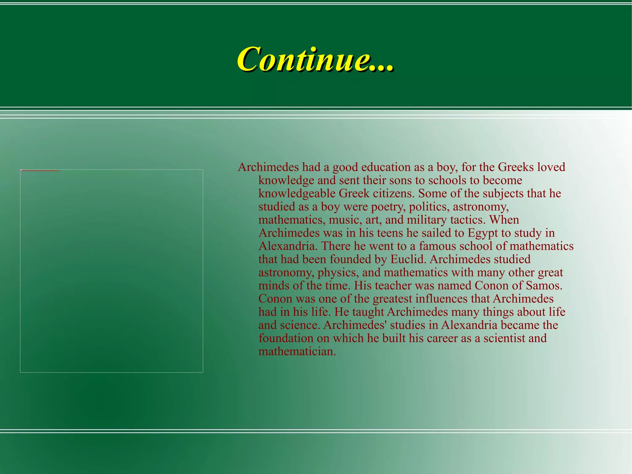 Continue... Archimedes had a good education as a boy, for the Greeks loved knowledge and sent their sons to schools to become knowledgeable Greek citizens. Some of the subjects that he studied as a boy were poetry, politics, astronomy, mathematics, music, art, and military tactics. When Archimedes was in his teens he sailed to Egypt to study in Alexandria. There he went to a famous school of mathematics that had been founded by Euclid. Archimedes studied astronomy, physics, and mathematics with many other great minds of the time. His teacher was named Conon of Samos. Conon was one of the greatest influences that Archimedes had in his life. He taught Archimedes many things about life and science. Archimedes' studies in Alexandria became the foundation on which he built his career as a scientist and mathematician. 