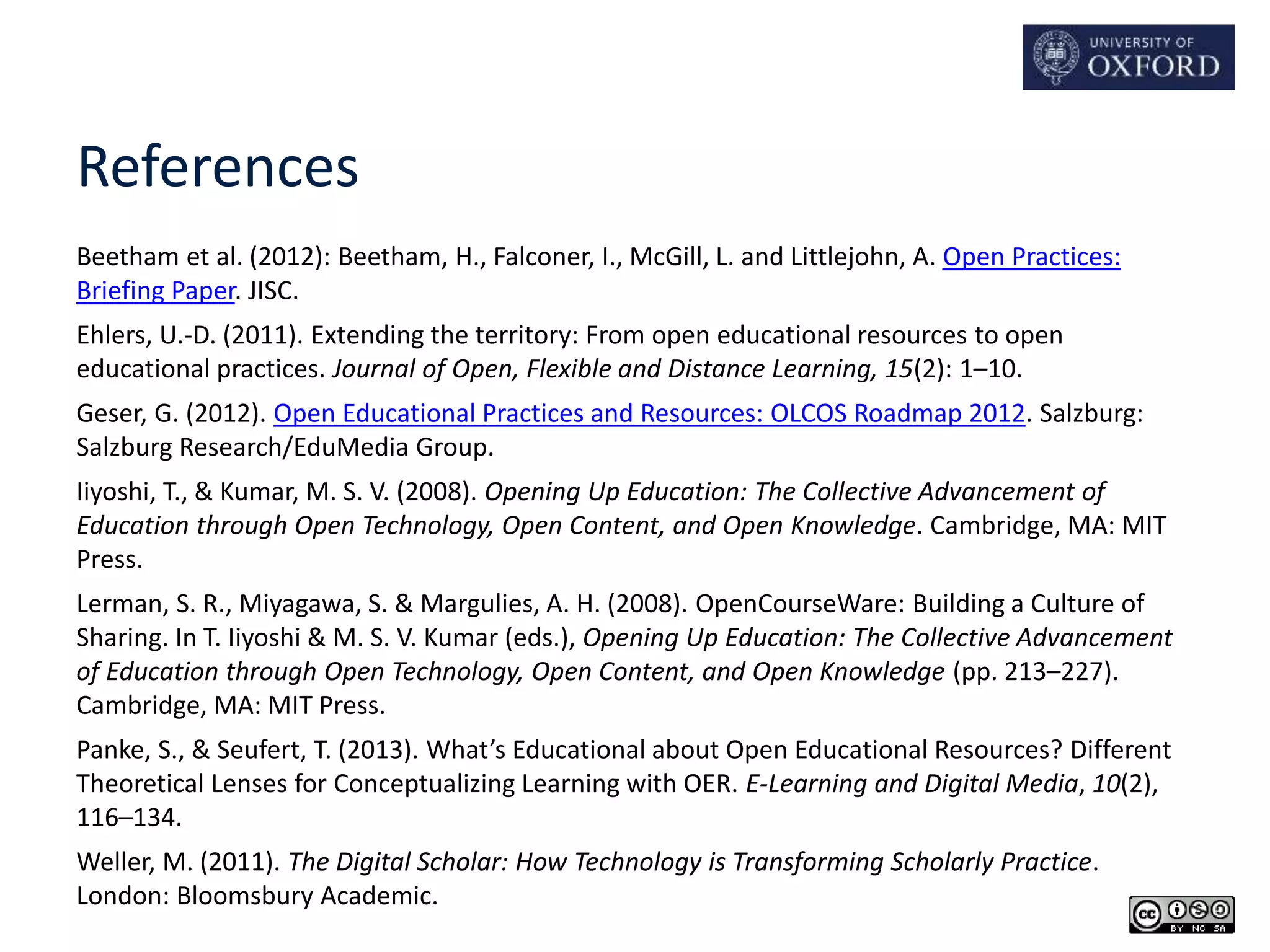 References 
Beetham et al. (2012): Beetham, H., Falconer, I., McGill, L. and Littlejohn, A. Open Practices: 
Briefing Paper. JISC. 
Ehlers, U.-D. (2011). Extending the territory: From open educational resources to open 
educational practices. Journal of Open, Flexible and Distance Learning, 15(2): 1–10. 
Geser, G. (2012). Open Educational Practices and Resources: OLCOS Roadmap 2012. Salzburg: 
Salzburg Research/EduMedia Group. 
Iiyoshi, T., & Kumar, M. S. V. (2008). Opening Up Education: The Collective Advancement of 
Education through Open Technology, Open Content, and Open Knowledge. Cambridge, MA: MIT 
Press. 
Lerman, S. R., Miyagawa, S. & Margulies, A. H. (2008). OpenCourseWare: Building a Culture of 
Sharing. In T. Iiyoshi & M. S. V. Kumar (eds.), Opening Up Education: The Collective Advancement 
of Education through Open Technology, Open Content, and Open Knowledge (pp. 213–227). 
Cambridge, MA: MIT Press. 
Panke, S., & Seufert, T. (2013). What’s Educational about Open Educational Resources? Different 
Theoretical Lenses for Conceptualizing Learning with OER. E-Learning and Digital Media, 10(2), 
116–134. 
Weller, M. (2011). The Digital Scholar: How Technology is Transforming Scholarly Practice. 
London: Bloomsbury Academic. 
