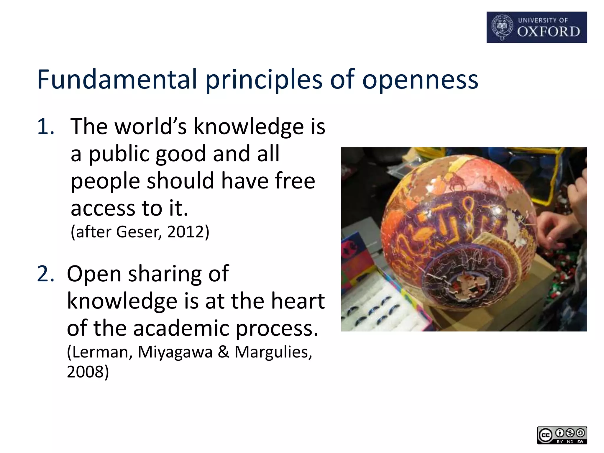Fundamental principles of openness 
1. The world’s knowledge is 
a public good and all 
people should have free 
access to it. 
(after Geser, 2012) 
2. Open sharing of 
knowledge is at the heart 
of the academic process. 
(Lerman, Miyagawa & Margulies, 
2008) 
 