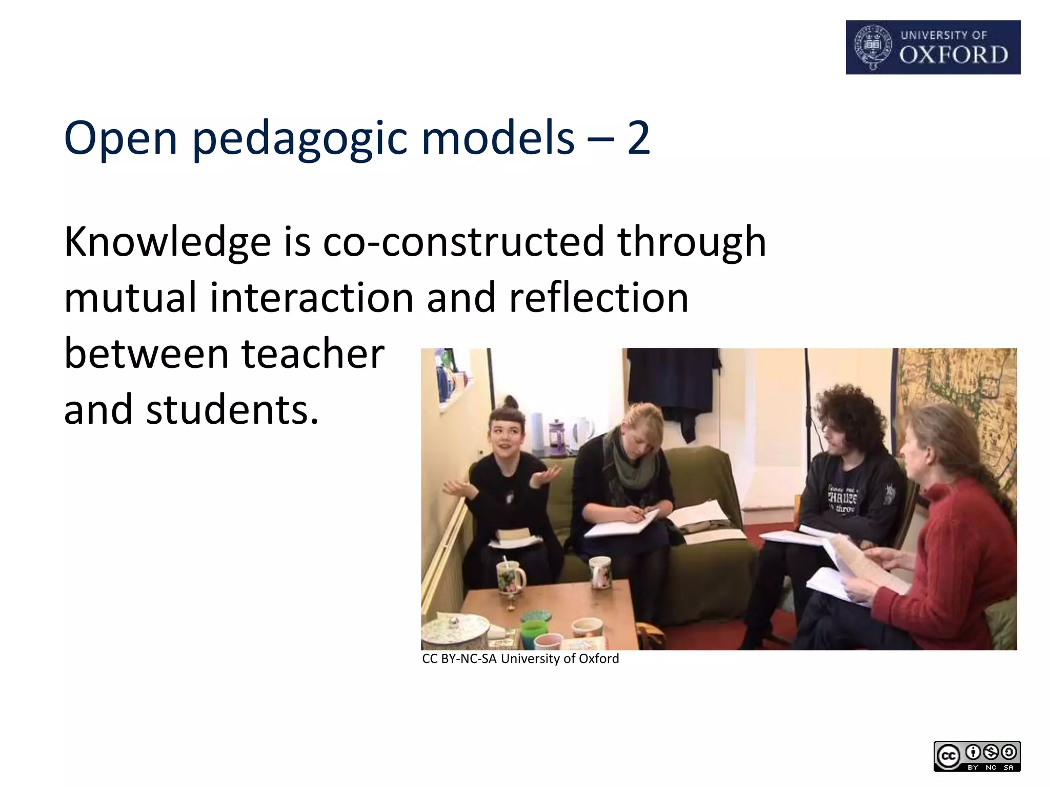 Open pedagogic models – 2 
Knowledge is co-constructed through 
mutual interaction and reflection 
between teacher 
and students. 
CC BY-NC-SA University of Oxford 
 