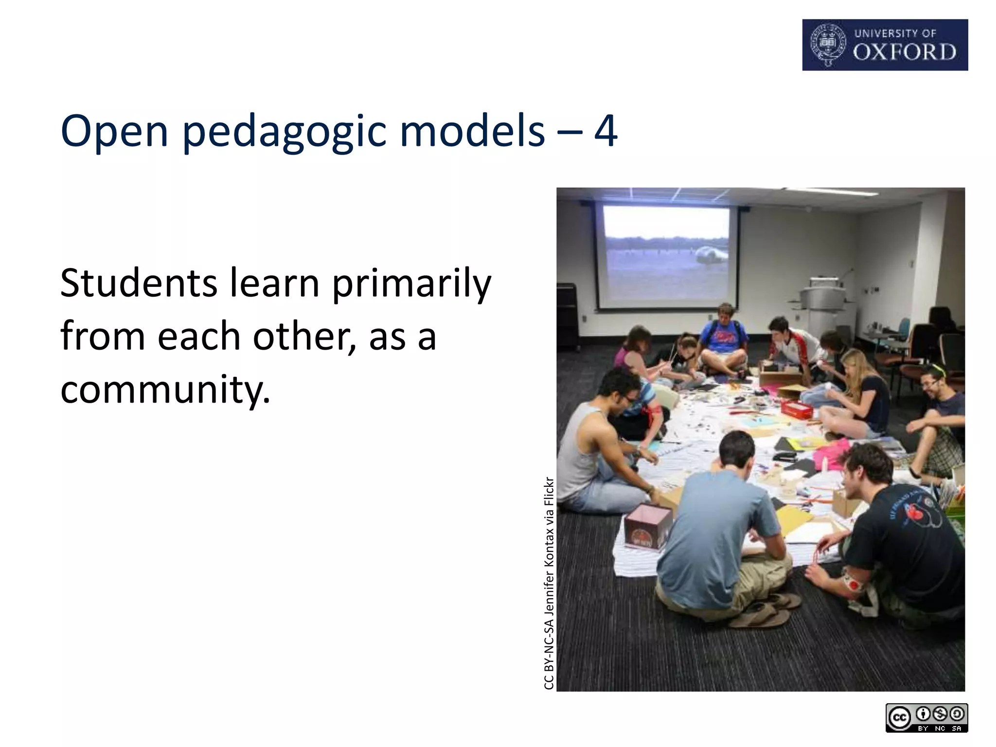 Open pedagogic models – 4 
Students learn primarily 
from each other, as a 
community. 
CC BY-NC-SA Jennifer Kontax via Flickr 
 