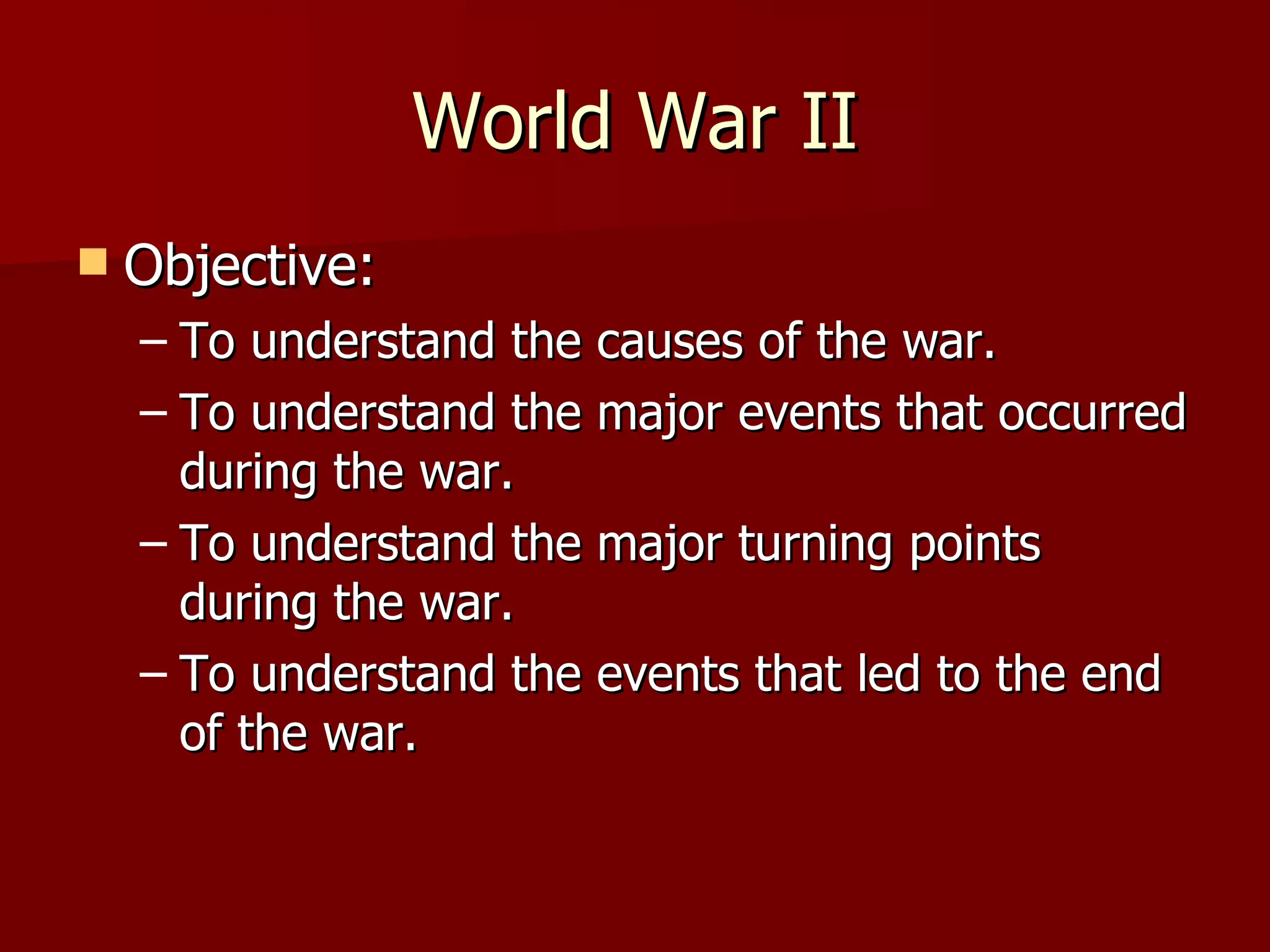 World War II Objective: To understand the causes of the war. To understand the major events that occurred during the war. To understand the major turning points during the war. To understand the events that led to the end of the war. 