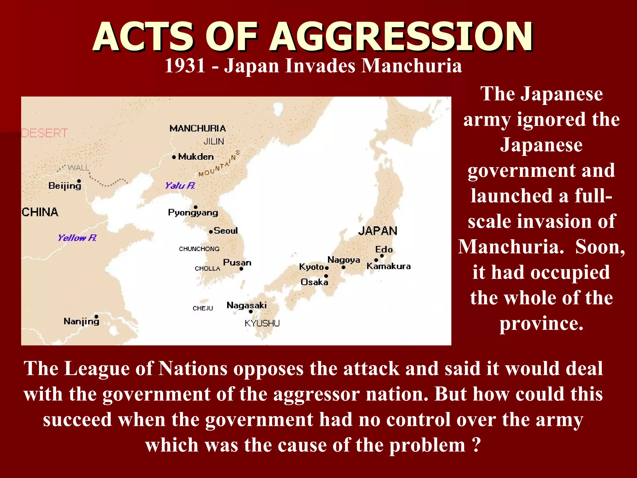ACTS OF AGGRESSION 1931 - Japan Invades Manchuria The League of Nations opposes the attack and said it would deal with the government of the aggressor nation. But how could this succeed when the government had no control over the army which was the cause of the problem ? The Japanese army ignored the Japanese government and launched a full-scale invasion of Manchuria.  Soon, it had occupied the whole of the province. 