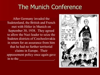 The Munich Conference After Germany invaded the Sudetenland, the British and French met with Hitler in Munich on September 30, 1938.  They agreed to allow the Nazi leader to seize the Sudeten districts of Czechoslovakia in return for an assurance from him that he had no further territorial claims in Europe.  Their appeasement policy once again gave in to the _____________________. 