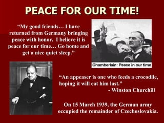 PEACE FOR OUR TIME! “ An appeaser is one who feeds a crocodile, hoping it will eat him last.”  - Winston Churchill On 15 March 1939, the German army occupied the remainder of Czechoslovakia. “ My good friends… I have returned from Germany bringing peace with honor.  I believe it is peace for our time… Go home and get a nice quiet sleep.” 