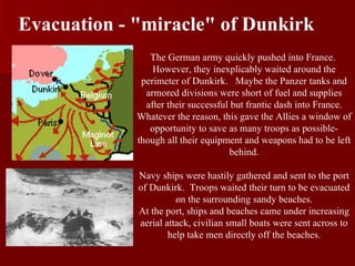 Evacuation - &quot;miracle&quot; of Dunkirk The German army quickly pushed into France.  However, they inexplicably waited around the perimeter of Dunkirk.  Maybe the Panzer tanks and armored divisions were short of fuel and supplies after their successful but frantic dash into France. Whatever the reason, this gave the Allies a window of opportunity to save as many troops as possible- though all their equipment and weapons had to be left behind. Navy ships were hastily gathered and sent to the port of Dunkirk.  Troops waited their turn to be evacuated on the surrounding sandy beaches. At the port, ships and beaches came under increasing aerial attack, civilian small boats were sent across to help take men directly off the beaches.                                                                                                                     