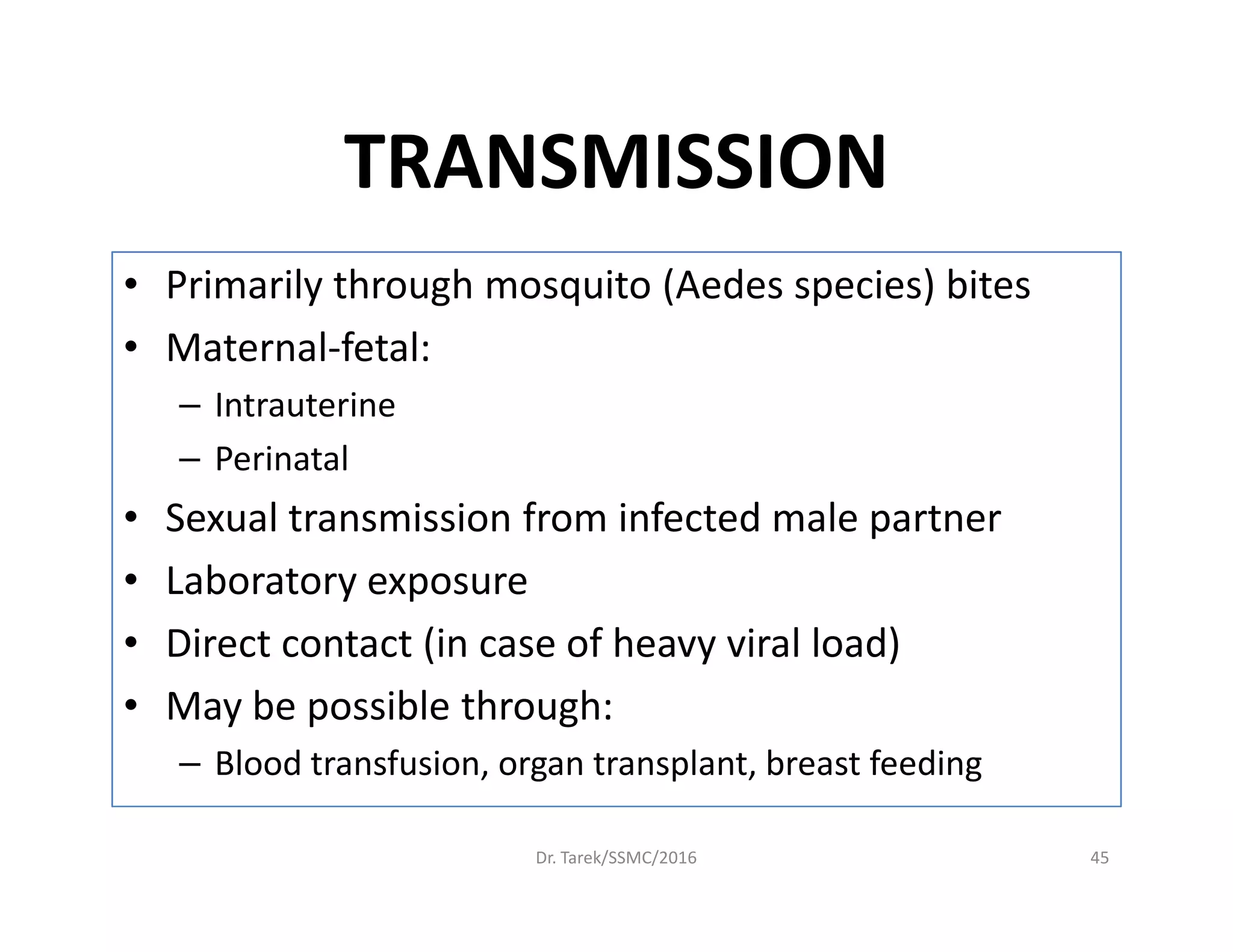 TRANSMISSION
• Primarily through mosquito (Aedes species) bites
• Maternal-fetal:
– Intrauterine
– Perinatal– Perinatal
• Sexual transmission from infected male partner
• Laboratory exposure
• Direct contact (in case of heavy viral load)
• May be possible through:
– Blood transfusion, organ transplant, breast feeding
Dr. Tarek/SSMC/2016 45
 