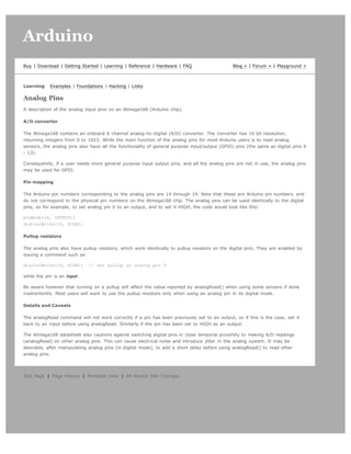 Arduino                                                                                                                           search




Buy | Download | Getting Started | Learning | Reference | Hardware | FAQ                       Blog » | Forum » | Playground »



Learning    Examples | Foundations | Hacking | Links

Analog Pins
A description of the analog input pins on an Atmega168 (Arduino chip).

A/D converter

The Atmega168 contains an onboard 6 channel analog-to-digital (A/D) converter. The converter has 10 bit resolution,
returning integers from 0 to 1023. While the main function of the analog pins for most Arduino users is to read analog
sensors, the analog pins also have all the functionality of general purpose input/output (GPIO) pins (the same as digital pins 0
- 13).

Consequently, if a user needs more general purpose input output pins, and all the analog pins are not in use, the analog pins
may be used for GPIO.

Pin mapping

The Arduino pin numbers corresponding to the analog pins are 14 through 19. Note that these are Arduino pin numbers, and
do not correspond to the physical pin numbers on the Atmega168 chip. The analog pins can be used identically to the digital
pins, so for example, to set analog pin 0 to an output, and to set it HIGH, the code would look like this:

pinMode(14, OUTPUT);
digitalWrite(14, HIGH);

Pullup resistors

The analog pins also have pullup resistors, which work identically to pullup resistors on the digital pins. They are enabled by
issuing a command such as

digitalWrite(14, HIGH);      // set pullup on analog pin 0

while the pin is an input.

Be aware however that turning on a pullup will affect the value reported by analogRead() when using some sensors if done
inadvertently. Most users will want to use the pullup resistors only when using an analog pin in its digital mode.

Details and Caveats

The analogRead command will not work correctly if a pin has been previously set to an output, so if this is the case, set it
back to an input before using analogRead. Similarly if the pin has been set to HIGH as an output.

The Atmega168 datasheet also cautions against switching digital pins in close temporal proximity to making A/D readings
(analogRead) on other analog pins. This can cause electrical noise and introduce jitter in the analog system. It may be
desirable, after manipulating analog pins (in digital mode), to add a short delay before using analogRead() to read other
analog pins.




Edit Page | Page History | Printable View | All Recent Site Changes
 
