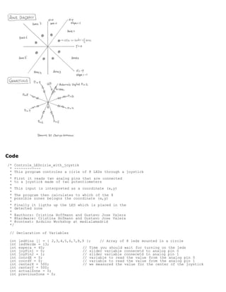 Code
/* Controle_LEDcirle_with_joystik
 * ------------
 * This program controles a cirle of 8 LEDs through a joystick
 *
 * First it reads two analog pins that are connected
 * to a joystick made of two potentiometers
 *
 * This input is interpreted as a coordinate (x,y)
 *
 * The program then calculates to which of the 8
 * possible zones belogns the coordinate (x,y)
 *
 * Finally it ligths up the LED which is placed in the
 * detected zone
 *
 * @authors: Cristina Hoffmann and Gustavo Jose Valera
 * @hardware: Cristina Hofmann and Gustavo Jose Valera
 * @context: Arduino Workshop at medialamadrid
 */

 // Declaration of Variables

 int   ledPins [] = { 2,3,4,5,6,7,8,9 };    // Array of 8 leds mounted in a circle
 int   ledVerde = 13;
 int   espera = 40;                 // Time you should wait for turning on the leds
 int   joyPin1 = 0;                 // slider variable connecetd to analog pin 0
 int   joyPin2 = 1;                 // slider variable connecetd to analog pin 1
 int   coordX = 0;                  // variable to read the value from the analog pin 0
 int   coordY = 0;                  // variable to read the value from the analog pin 1
 int   centerX = 500;               // we measured the value for the center of the joystick
 int   centerY = 500;
 int   actualZone = 0;
 int   previousZone = 0;
 