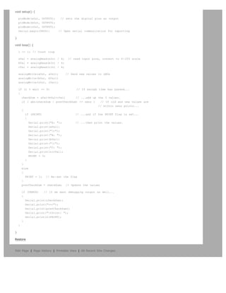 void setup() {

    pinMode(aOut, OUTPUT);     // sets the digital pins as output
    pinMode(bOut, OUTPUT);
    pinMode(cOut, OUTPUT);
    Serial.begin(9600);      // Open serial communication for reporting

}

void loop() {

    i += 1; // Count loop

    aVal = analogRead(aIn) / 4;    // read input pins, convert to 0-255 scale
    bVal = analogRead(bIn) / 4;
    cVal = analogRead(cIn) / 4;

    analogWrite(aOut, aVal);      // Send new values to LEDs
    analogWrite(bOut, bVal);
    analogWrite(cOut, cVal);

    if (i % wait == 0)                 // If enough time has passed...
    {
      checkSum = aVal+bVal+cVal;      // ...add up the 3 values.
      if ( abs(checkSum - prevCheckSum) = sens )    // If old and new values are
                                                    // within sens points...
      {
        if (PRINT)                    // ...and if the PRINT flag is set...
        {
           Serial.print(A: );       // ...then print the values.
           Serial.print(aVal);
           Serial.print(t);
           Serial.print(B: );
           Serial.print(bVal);
           Serial.print(t);
           Serial.print(C: );
           Serial.println(cVal);
           PRINT = 0;
        }
      }
      else
      {
        PRINT = 1; // Re-set the flag
      }
      prevCheckSum = checkSum; // Update the values

        if (DEBUG)   // If we want debugging output as well...
        {
          Serial.print(checkSum);
          Serial.print(=);
          Serial.print(prevCheckSum);
          Serial.print(tPrint: );
          Serial.println(PRINT);
        }
    }

}

Restore



Edit Page | Page History | Printable View | All Recent Site Changes
 