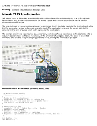 Arduino : Tutorial / Accelerometer Memsic 2125

Learning   Examples | Foundations | Hacking | Links


Memsic 2125 Accelerometer
The Memsic 2125 is a dual axis accelerometer sensor from Parallax able of measuring up to a 2g acceleration.
When making very accurate measurements, the sensor counts with a temperature pin that can be used to
compensate possible errors.

The pins dedicated to measure acceleration can be connected directly to digital inputs to the Arduino board, while
the the temperature should be taken as an analog input. The acceleration pins send the signals back to the
computer in the form of pulses which width represents the acceleration.

The example shown here was mounted by Anders Gran, while the software was created by Marcos Yarza, who is
Arduino's accelerometer technology researcher, at the University of Zaragoza, Spain. The board is connected
minimally, only the two axis pins are plugged to the board, leaving the temperature pin open.




Protoboard with an Accelerometer, picture by Anders Gran


  /* Accelerometer Sensor
* --------------------
*
* Reads an 2-D accelerometer
* attached to a couple of digital inputs and
* sends their values over the serial port; makes
* the monitor LED blink once sent
*
*
* http://www.0j0.org
* copyleft 2005 K3 - Malmo University - Sweden
* @author: Marcos Yarza
* @hardware: Marcos Yarza
* @project: SMEE - Experiential Vehicles
* @sponsor: Experiments in Art and Technology Sweden, 1:1 Scale
*/
int ledPin = 13;
int xaccPin = 7;
 