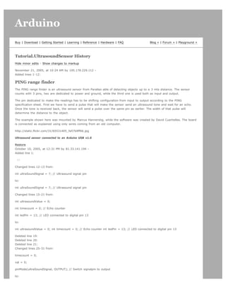Arduino                                                                                                                      search




Buy | Download | Getting Started | Learning | Reference | Hardware | FAQ                     Blog » | Forum » | Playground »




Tutorial.UltrasoundSensor History
Hide minor edits - Show changes to markup

November 21, 2005, at 10:24 AM by 195.178.229.112 -
Added lines 1-12:

PING range finder
The PING range finder is an ultrasound sensor from Parallax able of detecting objects up to a 3 mts distance. The sensor
counts with 3 pins, two are dedicated to power and ground, while the third one is used both as input and output.

The pin dedicated to make the readings has to be shifting configuration from input to output according to the PING
specification sheet. First we have to send a pulse that will make the sensor send an ultrasound tone and wait for an echo.
Once the tone is received back, the sensor will send a pulse over the same pin as earlier. The width of that pulse will
determine the distance to the object.

The example shown here was mounted by Marcus Hannerstig, while the software was created by David Cuartielles. The board
is connected as explained using only wires coming from an old computer.

http://static.flickr.com/31/65531405_fa57b9ff66.jpg

Ultrasound sensor connected to an Arduino USB v1.0

Restore
October 10, 2005, at 12:31 PM by 81.33.141.194 -
Added line 1:

 [=

Changed lines 12-13 from:

int ultraSoundSignal = 7; // Ultrasound signal pin

to:

int ultraSoundSignal = 7; // Ultrasound signal pin

Changed lines 15-21 from:

int ultrasoundValue = 0;

int timecount = 0; // Echo counter

int ledPin = 13; // LED connected to digital pin 13

to:

int ultrasoundValue = 0; int timecount = 0; // Echo counter int ledPin = 13; // LED connected to digital pin 13

Deleted line 19:
Deleted line 20:
Deleted line 21:
Changed lines 25-31 from:

timecount = 0;

val = 0;

pinMode(ultraSoundSignal, OUTPUT); // Switch signalpin to output

to:
 