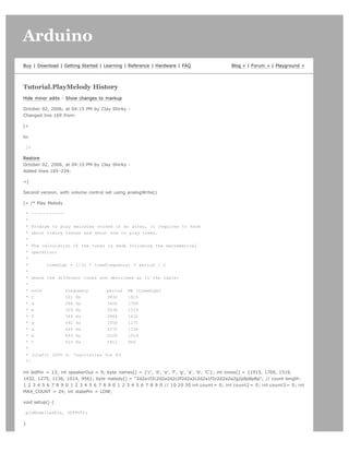 Arduino                                                                                                                      search




Buy | Download | Getting Started | Learning | Reference | Hardware | FAQ                     Blog » | Forum » | Playground »




Tutorial.PlayMelody History
Hide minor edits - Show changes to markup

October 02, 2006, at 04:15 PM by Clay Shirky -
Changed line 169 from:

[=

to:

 [=

Restore
October 02, 2006, at 04:15 PM by Clay Shirky -
Added lines 165-234:

=]

Second version, with volume control set using analogWrite()

[= /* Play Melody

 * -----------
 *
 * Program to play melodies stored in an array, it requires to know
 * about timing issues and about how to play tones.
 *
 * The calculation of the tones is made following the mathematical
 * operation:
 *
 *       timeHigh = 1/(2 * toneFrequency) = period / 2
 *
 * where the different tones are described as in the table:
 *
 * note         frequency       period PW (timeHigh)
 * c            261 Hz          3830    1915
 * d            294 Hz          3400    1700
 * e            329 Hz          3038    1519
 * f            349 Hz          2864    1432
 * g            392 Hz          2550    1275
 * a            440 Hz          2272    1136
 * b            493 Hz          2028    1014
 * C            523 Hz          1912    956
 *
 * (cleft) 2005 D. Cuartielles for K3
 */

int ledPin = 13; int speakerOut = 9; byte names[] = {'c', 'd', 'e', 'f', 'g', 'a', 'b', 'C'}; int tones[] = {1915, 1700, 1519,
1432, 1275, 1136, 1014, 956}; byte melody[] = 2d2a1f2c2d2a2d2c2f2d2a2c2d2a1f2c2d2a2a2g2p8p8p8p; // count length:
1 2 3 4 5 6 7 8 9 0 1 2 3 4 5 6 7 8 9 0 1 2 3 4 5 6 7 8 9 0 // 10 20 30 int count = 0; int count2 = 0; int count3 = 0; int
MAX_COUNT = 24; int statePin = LOW;

void setup() {

 pinMode(ledPin, OUTPUT);

}
 