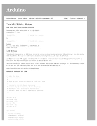 Arduino                                                                                                                           search




Buy | Download | Getting Started | Learning | Reference | Hardware | FAQ                         Blog » | Forum » | Playground »




Tutorial.LEDDriver History
Hide minor edits - Show changes to markup

November 11, 2005, at 01:45 AM by 81.236.128.105 -
Changed line 73 from:

 delay(100);                        // waits for a second

to:

 delay(100);                        // waits for a moment

Restore
November 10, 2005, at 02:00 PM by 195.178.229.25 -
Added lines 1-77:

LED Driver
This example makes use of an LED Driver in order to control an almost endless amount of LEDs with only 4 pins. We use the
4794 from Philips. There is more information about this microchip that you will find in its datasheet.

An LED Driver has a shift register embedded that will take data in serial format and transfer it to parallel. It is possible to
daisy chain this chip increasing the total amount of LEDs by 8 each time.

The code example you will see here is taking a value stored in the variable dato and showing it as a decoded binary number.
E.g. if dato is 1, only the first LED will light up; if dato is 255 all the LEDs will light up.

http://static.flickr.com/30/61941877_d74eae045b.jpg

Example of connection of a 4794


/* Shift Out Data
 * --------------
 *
 * Shows a byte, stored in dato on a set of 8 LEDs
 *
 * (copyleft) 2005 K3, Malmo University
 * @author: David Cuartielles, Marcus Hannerstig
 * @hardware: David Cuartielles, Marcos Yarza
 * @project: made for SMEE - Experiential Vehicles
 */



int   data = 9;
int   strob = 8;
int   clock = 10;
int   oe = 11;
int   count = 0;
int   dato = 0;


void setup()
{
  beginSerial(9600);
  pinMode(data, OUTPUT);
  pinMode(clock, OUTPUT);
  pinMode(strob, OUTPUT);
 