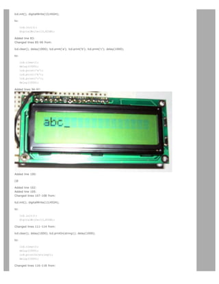 lcd.init(); digitalWrite(13,HIGH);

to:

      lcd.init();
      digitalWrite(13,HIGH);

Added line 83:
Changed lines 85-90 from:

lcd.clear(); delay(1000); lcd.print('a'); lcd.print('b'); lcd.print('c'); delay(1000);

to:

      lcd.clear();
      delay(1000);
      lcd.print('a');
      lcd.print('b');
      lcd.print('c');
      delay(1000);

Added lines 96-97:




Added line 100:

[@

Added line 102:
Added line 105:
Changed lines 107-108 from:

lcd.init(); digitalWrite(13,HIGH);

to:

      lcd.init();
      digitalWrite(13,HIGH);

Changed lines 111-114 from:

lcd.clear(); delay(1000); lcd.printIn(string1); delay(1000);

to:

      lcd.clear();
      delay(1000);
      lcd.printIn(string1);
      delay(1000);

Changed lines 116-118 from:
 