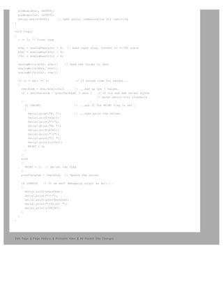 pinMode(bOut, OUTPUT);
    pinMode(cOut, OUTPUT);
    Serial.begin(9600);      // Open serial communication for reporting
}


void loop()
{
  i += 1; // Count loop


    aVal = analogRead(aIn) / 4;    // read input pins, convert to 0-255 scale
    bVal = analogRead(bIn) / 4;
    cVal = analogRead(cIn) / 4;


    analogWrite(aOut, aVal);      // Send new values to LEDs
    analogWrite(bOut, bVal);
    analogWrite(cOut, cVal);


    if (i % wait == 0)                 // If enough time has passed...
    {
      checkSum = aVal+bVal+cVal;      // ...add up the 3 values.
      if ( abs(checkSum - prevCheckSum) > sens )    // If old and new values differ
                                                    // above sensitivity threshold
      {
        if (PRINT)                    // ...and if the PRINT flag is set...
        {
           Serial.print("A: ");       // ...then print the values.
           Serial.print(aVal);
           Serial.print("t");
           Serial.print("B: ");
           Serial.print(bVal);
           Serial.print("t");
           Serial.print("C: ");
           Serial.println(cVal);
           PRINT = 0;
        }
      }
      else
      {
        PRINT = 1; // Re-set the flag
      }
      prevCheckSum = checkSum; // Update the values


        if (DEBUG)   // If we want debugging output as well...
        {
          Serial.print(checkSum);
          Serial.print("<=>");
          Serial.print(prevCheckSum);
          Serial.print("tPrint: ");
          Serial.println(PRINT);
        }
    }
}




Edit Page | Page History | Printable View | All Recent Site Changes
 