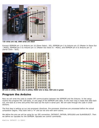 +5v wires are red, GND wires are black

Connect EEPROM pin 1 to Arduino pin 10 (Slave Select - SS), EEPROM pin 2 to Arduino pin 12 (Master In Slave Out
- MISO), EEPROM pin 5 to Arduino pin 11 (Master Out Slave In - MOSI), and EEPROM pin 6 to Arduino pin 13
(Serial Clock - SCK).




SS wire is white, MISO wire is yellow, MOSI wire is blue, SCK wire is green


Program the Arduino
Now we will write the code to enable SPI communication between the EEPROM and the Arduino. In the setup
routine this program fills 128 bytes, or one page of the EEPROM with data. In the main loop it reads that data back
out, one byte at a time and prints that byte out the built in serial port. We will walk through the code in small
sections.

The first step is setting up our pre-processor directives. Pre-processor directives are processed before the actual
compilation begins. They start with a # and do not end with semi-colons.

We define the pins we will be using for our SPI connection, DATAOUT, DATAIN, SPICLOCK and SLAVESELECT. Then
we define our opcodes for the EEPROM. Opcodes are control commands:

#define DATAOUT 11//MOSI
 