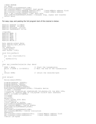 //READ EEPROM
    int data;
    digitalWrite(SLAVESELECT,LOW);
    spi_transfer(READ); //transmit read opcode
    spi_transfer((char)(EEPROM_address8));   //send MSByte address first
    spi_transfer((char)(EEPROM_address));      //send LSByte address
    data = spi_transfer(0xFF); //get data byte
    digitalWrite(SLAVESELECT,HIGH); //release chip, signal end transfer
    return data;
}

For easy copy and pasting the full program text of this tutorial is below:

#define   DATAOUT 11//MOSI
#define   DATAIN 12//MISO
#define   SPICLOCK 13//sck
#define   SLAVESELECT 10//ss
//opcodes
#define WREN    6
#define WRDI    4
#define RDSR    5
#define WRSR    1
#define READ    3
#define WRITE   2
byte eeprom_output_data;
byte eeprom_input_data=0;
byte clr;
int address=0;
//data buffer
char buffer [128];
void fill_buffer()
{
  for (int I=0;I128;I++)
  {
    buffer[I]=I;
  }
}
char spi_transfer(volatile char data)
{
  SPDR = data;                     // Start the transmission
  while (!(SPSR  (1SPIF)))     // Wait the end of the transmission
  {
  };
  return SPDR;                    // return the received byte
}
void setup()
{
  Serial.begin(9600);
    pinMode(DATAOUT, OUTPUT);
    pinMode(DATAIN, INPUT);
    pinMode(SPICLOCK,OUTPUT);
    pinMode(SLAVESELECT,OUTPUT);
    digitalWrite(SLAVESELECT,HIGH); //disable device
    // SPCR = 01010000
    //interrupt disabled,spi enabled,msb 1st,master,clk low when idle,
    //sample on leading edge of clk,system clock/4 rate (fastest)
    SPCR = (1SPE)|(1MSTR);
    clr=SPSR;
    clr=SPDR;
    delay(10);
    //fill buffer with data
    fill_buffer();
    //fill eeprom w/ buffer
    digitalWrite(SLAVESELECT,LOW);
    spi_transfer(WREN); //write enable
    digitalWrite(SLAVESELECT,HIGH);
    delay(10);
    digitalWrite(SLAVESELECT,LOW);
    spi_transfer(WRITE); //write instruction
    address=0;
    spi_transfer((char)(address8));   //send MSByte address first
    spi_transfer((char)(address));      //send LSByte address
    //write 128 bytes
 