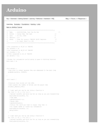 Arduino                                                                                                       search




Buy | Download | Getting Started | Learning | Reference | Hardware | FAQ        Blog » | Forum » | Playground »



Learning    Examples | Foundations | Hacking | Links

Back to ShiftOut Tutorial

//**************************************************************//
// Name     : shiftOutCode, Dual One By One                                //
// Author : Carlyn Maw, Tom Igoe                                   //
// Date     : 25 Oct, 2006                                         //
// Version : 1.0                                                  //
// Notes    : Code for using a 74HC595 Shift Register               //
//          : to count from 0 to 255                               //
//**************************************************************//


//Pin connected to ST_CP of 74HC595
int latchPin = 8;
//Pin connected to SH_CP of 74HC595
int clockPin = 12;
////Pin connected to DS of 74HC595
int dataPin = 11;


//holder for infromation you're going to pass to shifting function
byte data = 0;




void setup() {
  //set pins to output because they are addressed in the main loop
  pinMode(latchPin, OUTPUT);


}


void loop() {


    //function that blinks all the LEDs
    //gets passed the number of blinks and the pause time
    blinkAll_2Bytes(1,500);


    // light each pin one by one using a function A
    for (int j = 0; j  8; j++) {
      //ground latchPin and hold low for as long as you are transmitting
      digitalWrite(latchPin, 0);
      //red LEDs
      lightShiftPinA(7-j);
      //green LEDs
      lightShiftPinA(j);
      //return the latch pin high to signal chip that it
      //no longer needs to listen for information
      digitalWrite(latchPin, 1);
      delay(1000);
    }


    // light each pin one by one using a function A
    for (int j = 0; j  8; j++) {
      //ground latchPin and hold low for as long as you are transmitting
      digitalWrite(latchPin, 0);
 