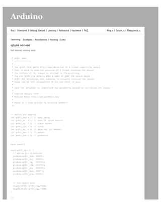 Arduino                                                                                                      search




Buy | Download | Getting Started | Learning | Reference | Hardware | FAQ       Blog » | Forum » | Playground »



Learning    Examples | Foundations | Hacking | Links

qt401 sensor
full tutorial coming soon


/* qt401 demo
 * ------------
 *
 * the qt401 from qprox http://www.qprox.com is a linear capacitive sensor
 * that is able to read the position of a finger touching the sensor
 * the surface of the sensor is divided in 128 positions
 * the pin qt401_prx detects when a hand is near the sensor while
 * qt401_det determines when somebody is actually touching the sensor
 * these can be left unconnected if you are short of pins
 *
 * read the datasheet to understand the parametres passed to initialise the sensor
 *
 * Created January 2006
 * Massimo Banzi http://www.potemkin.org
 *
 * based on C code written by Nicholas Zambetti
 */



// define pin    mapping
int qt401_drd    = 2; //    data ready
int qt401_di     = 3; //    data in (from sensor)
int qt401_ss     = 4; //    slave select
int qt401_clk    = 5; //    clock
int qt401_do     = 6; //    data out (to sensor)
int qt401_det    = 7; //    detect
int qt401_prx    = 8; //    proximity



byte result;


void qt401_init() {
  // define pin directions
  pinMode(qt401_drd, INPUT);
  pinMode(qt401_di, INPUT);
  pinMode(qt401_ss, OUTPUT);
  pinMode(qt401_clk, OUTPUT);
  pinMode(qt401_do, OUTPUT);
  pinMode(qt401_det, INPUT);
  pinMode(qt401_prx, INPUT);



    // initialise pins
    digitalWrite(qt401_clk,HIGH);
    digitalWrite(qt401_ss, HIGH);
}


//
 