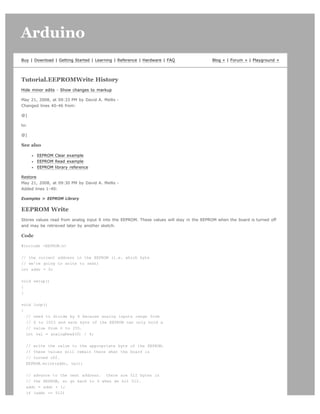 Arduino                                                                                                                     search




Buy | Download | Getting Started | Learning | Reference | Hardware | FAQ                  Blog » | Forum » | Playground »




Tutorial.EEPROMWrite History
Hide minor edits - Show changes to markup

May 21, 2008, at 09:33 PM by David A. Mellis -
Changed lines 40-46 from:

@]

to:

@]

See also

       EEPROM Clear example
       EEPROM Read example
       EEPROM library reference

Restore
May 21, 2008, at 09:30 PM by David A. Mellis -
Added lines 1-40:

Examples  EEPROM Library

EEPROM Write
Stores values read from analog input 0 into the EEPROM. These values will stay in the EEPROM when the board is turned off
and may be retrieved later by another sketch.

Code

#include EEPROM.h


// the current address in the EEPROM (i.e. which byte
// we're going to write to next)
int addr = 0;


void setup()
{
}


void loop()
{
  // need to divide by 4 because analog inputs range from
  // 0 to 1023 and each byte of the EEPROM can only hold a
  // value from 0 to 255.
  int val = analogRead(0) / 4;


  // write the value to the appropriate byte of the EEPROM.
  // these values will remain there when the board is
  // turned off.
  EEPROM.write(addr, val);


  // advance to the next address. there are 512 bytes in
  // the EEPROM, so go back to 0 when we hit 512.
  addr = addr + 1;
  if (addr == 512)
 