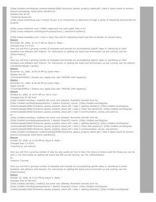 [[http://todbot.com/blog/wp-content/uploads/2006/10/arduino_spooky_projects_class4.pdf | class 4 (piezo sound  sensors,
arduino+processing, stand-alone operation)]]
Deleted lines 82-87:
!!!External Resources
[[http://www.instantsoup.org/ | Instant Soup]] is an introduction to electronics through a series of beautifully-documented fun
projects.


[[http://www.makezine.com/ | Make magazine]] has some great links in its
[[http://www.makezine.com/blog/archive/electronics/ | electronics archive]].


[[http://www.hackaday.com/ | hack a day]] has links to interesting hacks and how-to articles on various topics.
Restore
November 04, 2006, at 10:17 AM by David A. Mellis -
Changed lines 3-4 from:
Here you will find a growing number of examples and tutorials for accomplishing specific tasks or interfacing to other
hardware and software with Arduino. For instructions on getting the board and environment up and running, see the
[[Main/Howto]].
to:
Here you will find a growing number of examples and tutorials for accomplishing specific tasks or interfacing to other
hardware and software with Arduino. For instructions on getting the board and environment up and running, see the Arduino
[[Guide/Homepage | guide]].
Restore
November 01, 2006, at 06:54 PM by Carlyn Maw -
Deleted line 49:
*[[Tutorial/ShiftOut | Extend your digital outs with 74HC595 shift registers]]
Restore
November 01, 2006, at 06:06 PM by Carlyn Maw -
Added line 50:
*[[Tutorial/ShiftOut | Extend your digital outs with 74HC595 shift registers]]
Restore
October 31, 2006, at 10:47 AM by Tod E. Kurt -
Changed lines 67-68 from:
[[http://todbot.com/blog | todbot]] has some very detailed, illustrated tutorials from his
[[http://todbot.com/blog/spookyarduino/ | Spooky Projects]] course: [[http://todbot.com/blog/wp-
content/uploads/2006/10/arduino_spooky_projects_class1.pdf | class 1 (getting started)]], [[http://todbot.com/blog/wp-
content/uploads/2006/10/arduino_spooky_projects_class2.pdf | class 2 (input and sensors)]], [[http://todbot.com/blog/wp-
content/uploads/2006/10/arduino_spooky_projects_class3.pdf | class 3 (communication, servos, and pwm)]].
to:
[[http://todbot.com/blog | todbot]] has some very detailed, illustrated tutorials from his
[[http://todbot.com/blog/spookyarduino/ | Spooky Projects]] course: [[http://todbot.com/blog/wp-
content/uploads/2006/10/arduino_spooky_projects_class1.pdf | class 1 (getting started)]], [[http://todbot.com/blog/wp-
content/uploads/2006/10/arduino_spooky_projects_class2.pdf | class 2 (input and sensors)]], [[http://todbot.com/blog/wp-
content/uploads/2006/10/arduino_spooky_projects_class3.pdf | class 3 (communication, servos, and pwm)]],
[[http://todbot.com/blog/wp-content/uploads/2006/10/arduino_spooky_projects_class4.pdf | class 4 (piezo sound  sensors,
arduino+processing, stand-alone operation)]]
Restore
October 22, 2006, at 12:52 PM by David A. Mellis -
Changed lines 1-4 from:
!!Learning to use Arduino


Here you will find a growing number of step by step guides on how to learn the basics of arduino and the things you can do
with it. For instructions on getting the board and IDE up and running, see the [[Main/Howto]].
to:
!!Arduino Tutorials


Here you will find a growing number of examples and tutorials for accomplishing specific tasks or interfacing to other
hardware and software with Arduino. For instructions on getting the board and environment up and running, see the
[[Main/Howto]].
Restore
October 22, 2006, at 12:51 PM by David A. Mellis -
Changed lines 67-68 from:
[[http://todbot.com/blog | todbot]] has some very detailed, illustrated tutorials from his
[[http://todbot.com/blog/spookyarduino/ | Spooky Projects]] course: [[http://todbot.com/blog/wp-
content/uploads/2006/10/arduino_spooky_projects_class1.pdf | class 1 (getting started)]], [[http://todbot.com/blog/wp-
 