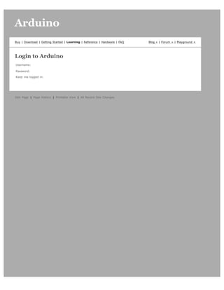 Arduino                                                                                                  search




Buy | Download | Getting Started | Learning | Reference | Hardware | FAQ   Blog » | Forum » | Playground »




Login to Arduino
Username:

Password:

Keep me logged in:   




  Login




Edit Page | Page History | Printable View | All Recent Site Changes
 