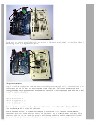 Decide which pins you want to use for transmitting and receiving. In this example we will use pin 7 for transmitting and pin 6
for receiving, but any of the digital pins should work.




Program the Arduino

Now we will write the code to enable serial data communication. This program will simply wait for a character to arrive in the
serial recieving port and then spit it back out in uppercase out the transmit port. This is a good general purpose serial
debugging program and you should be able to extrapolate from this example to cover all your basic serial needs. We will walk
through the code in small sections.

#include <ctype.h>


#define   bit9600Delay 84
#define   halfBit9600Delay 42
#define   bit4800Delay 188
#define   halfBit4800Delay 94

Here we set up our pre-processor directives. Pre-processor directives are processed before the actual compilation begins.
They start with a "#" and do not end with semi-colons.

First we include the file ctype.h in our application. This gives us access to the toupper() function from the Character
Operations C library which we will use later in our main loop. This library is part of the Arduino install, so you don't need to
do anything other than type the #include line in order to use it. Next we establish our baudrate delay definitions. These are
pre-processor directives that define the delays for different baudrates. The #define bit9600Delay 84 line causes the
 