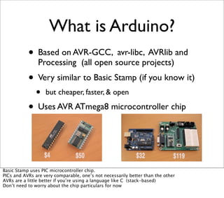 What is Arduino?
• Based on AVR-GCC, avr-libc, AVRlib and
Processing (all open source projects)
• Very similar to Basic Stamp (if you know it)
• but cheaper, faster, & open
• Uses AVR ATmega8 microcontroller chip
Basic Stamp uses PIC microcontroller chip.
PICs and AVRs are very comparable, one’s not necessarily better than the other
AVRs are a little better if you’re using a language like C (stack-based)
Don’t need to worry about the chip particulars for now
 