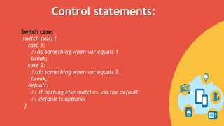 Switch case:
switch (var) {
case 1:
//do something when var equals 1
break;
case 2:
//do something when var equals 2
break;
default:
// if nothing else matches, do the default
// default is optional
}
Control statements:
 