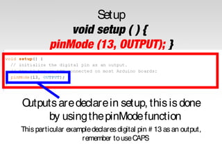 Setup
void setup ( ) {
pinMode (13, OUTPUT); }

O
utputs are declare in setup, this is done
by using the pinMode function
This particular example declares digital pin # 13 as an output,
remember to use CAPS

 