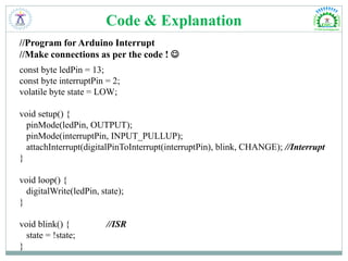 Code & Explanation
//Program for Arduino Interrupt
//Make connections as per the code ! 
const byte ledPin = 13;
const byte interruptPin = 2;
volatile byte state = LOW;
void setup() {
pinMode(ledPin, OUTPUT);
pinMode(interruptPin, INPUT_PULLUP);
attachInterrupt(digitalPinToInterrupt(interruptPin), blink, CHANGE); //Interrupt
}
void loop() {
digitalWrite(ledPin, state);
}
void blink() { //ISR
state = !state;
}
 
