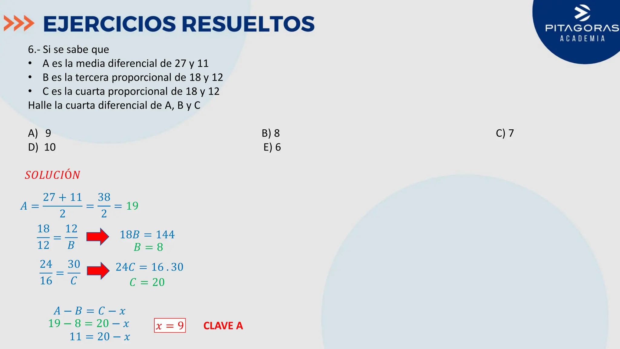 6.- Si se sabe que
• A es la media diferencial de 27 y 11
• B es la tercera proporcional de 18 y 12
• C es la cuarta proporcional de 18 y 12
Halle la cuarta diferencial de A, B y C
A) 9 B) 8 C) 7
D) 10 E) 6
𝑆𝑆𝑆𝑆𝑆𝑆𝑆𝑆𝑆𝑆𝑆𝑆𝑆𝑆𝑆
𝐴𝐴 =
27 + 11
2
=
38
2
= 19
18
12
=
12
𝐵𝐵
18𝐵𝐵 = 144
𝐵𝐵 = 8
24
16
=
30
𝐶𝐶
24𝐶𝐶 = 16 . 30
𝐶𝐶 = 20
𝐴𝐴 − 𝐵𝐵 = 𝐶𝐶 − 𝑥𝑥
19 − 8 = 20 − 𝑥𝑥
11 = 20 − 𝑥𝑥
𝑥𝑥 = 9 CLAVE A
 