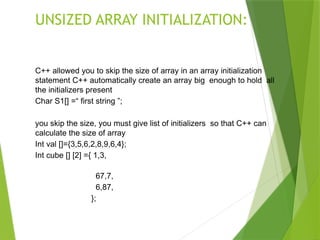 UNSIZED ARRAY INITIALIZATION:
C++ allowed you to skip the size of array in an array initialization
statement C++ automatically create an array big enough to hold all
the initializers present
Char S1[] =“ first string ”;
you skip the size, you must give list of initializers so that C++ can
calculate the size of array
Int val []={3,5,6,2,8,9,6,4};
Int cube [] [2] ={ 1,3,
67,7,
6,87,
};
 