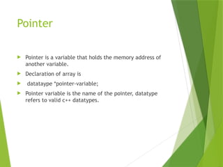 Pointer
 Pointer is a variable that holds the memory address of
another variable.
 Declaration of array is
 datataype *pointer-variable;
 Pointer variable is the name of the pointer, datatype
refers to valid c++ datatypes.
 