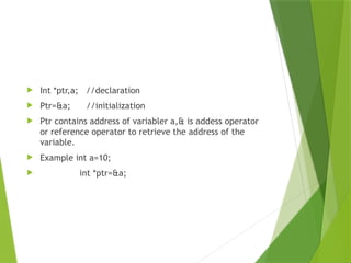  Int *ptr,a; //declaration
 Ptr=&a; //initialization
 Ptr contains address of variabler a,& is addess operator
or reference operator to retrieve the address of the
variable.
 Example int a=10;
 int *ptr=&a;
 