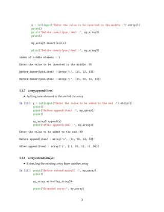 x = int(input("Enter the value to be inserted in the middle :").strip())
print()
print("Before insert(pos,item) :", my_array2)
print()
my_array2.insert(mid,x)
print("Before insert(pos,item) :", my_array2)
index of middle element : 1
Enter the value to be inserted in the middle :55
Before insert(pos,item) : array('i', [11, 12, 13])
Before insert(pos,item) : array('i', [11, 55, 12, 13])
1.1.7 array.append(item)
• Adding new element to the end of the array
In [10]: y = int(input("Enter the value to be added to the end :").strip())
print()
print("Before append(item) :", my_array2)
print()
my_array2.append(y)
print("After append(item) :", my_array2)
Enter the value to be added to the end :99
Before append(item) : array('i', [11, 55, 12, 13])
After append(item) : array('i', [11, 55, 12, 13, 99])
1.1.8 array.extend(array2)
• Extending the existing array from another array
In [11]: print("Before extend(array2) :", my_array)
print()
my_array.extend(my_array2)
print("Extended array:", my_array)
3
 