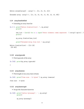 Before extend(array2) : array('i', [11, 21, 31, 41])
Extended array: array('i', [11, 21, 31, 41, 11, 55, 12, 13, 99])
1.1.9 array.fromlist(list)
• Extending an array from list
In [ ]: print("Before fromlist(list) :", my_array)
print()
new_list = [int(x) for x in input('Enter elements comma separated: ').strip().split(',')
print()
my_array.fromlist(new_list)
print("Extended Array from list :",my_array)
Before fromlist(list) : [[11 23]
[33 44]]
1.1.10 array.typecode
• Print typecode of the array
In [14]: print(my_array.typecode)
i
1.1.11 array.itemsize
• Print length of one array item in bytes
In [15]: print("Item size : %d bytes" % my_array.itemsize)
Item size : 4 bytes
1.1.12 array.byteswap()
• Swaps the characters bytewise
In [16]: print('before byteswap() : ', my_array)
print()
my_array.byteswap()
4
 