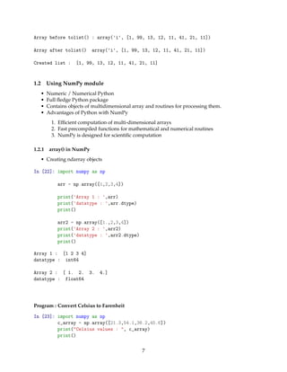 Array before tolist() : array('i', [1, 99, 13, 12, 11, 41, 21, 11])
Array after tolist() array('i', [1, 99, 13, 12, 11, 41, 21, 11])
Created list : [1, 99, 13, 12, 11, 41, 21, 11]
1.2 Using NumPy module
• Numeric / Numerical Python
• Full ﬂedge Python package
• Contains objects of multidimensional array and routines for processing them.
• Advantages of Python with NumPy
1. Efﬁcient computation of multi-dimensional arrays
2. Fast precompiled functions for mathematical and numerical routines
3. NumPy is designed for scientiﬁc computation
1.2.1 array() in NumPy
• Creating ndarray objects
In [22]: import numpy as np
arr = np.array([1,2,3,4])
print('Array 1 : ',arr)
print('datatype : ',arr.dtype)
print()
arr2 = np.array([1.,2,3,4])
print('Array 2 : ',arr2)
print('datatype : ',arr2.dtype)
print()
Array 1 : [1 2 3 4]
datatype : int64
Array 2 : [ 1. 2. 3. 4.]
datatype : float64
Program : Convert Celsius to Farenheit
In [23]: import numpy as np
c_array = np.array([21.3,54.1,36.2,45.6])
print("Celsius values : ", c_array)
print()
7
 