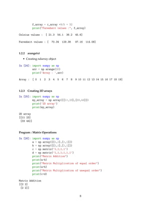 f_array = c_array *9/5 + 32
print("Farenheit values :", f_array)
Celsius values : [ 21.3 54.1 36.2 45.6]
Farenheit values : [ 70.34 129.38 97.16 114.08]
1.2.2 arange(x)
• Creating ndarray object
In [24]: import numpy as np
arr = np.arange(20)
print('Array : ',arr)
Array : [ 0 1 2 3 4 5 6 7 8 9 10 11 12 13 14 15 16 17 18 19]
1.2.3 Creating 2D arrays
In [25]: import numpy as np
my_array = np.array([[11,23],[33,44]])
print('2D array')
print(my_array)
2D array
[[11 23]
[33 44]]
Program : Matrix Operations
In [26]: import numpy as np
a = np.array([[1,1],[1,1]])
b = np.array([[1,1],[1,1]])
c = np.matrix('1,1;1,1')
d = np.matrix('1,1,1;1,1,1')
print("Matrix Addition")
print(a+b)
print("Matrix Multiplication of equal order")
print(a*b)
print("Matrix Multiplication of unequal order")
print(c*d)
Matrix Addition
[[2 2]
[2 2]]
8
 