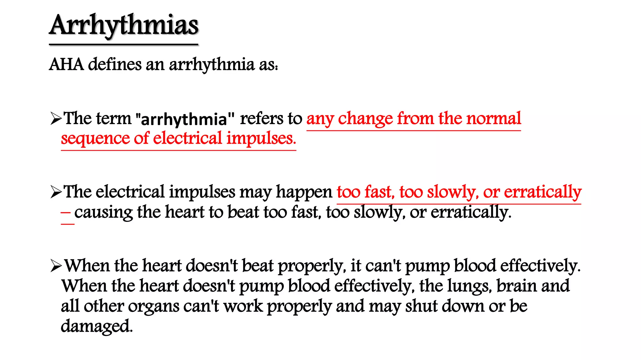 Arrhythmias
AHA defines an arrhythmia as:
The term "arrhythmia" refers to any change from the normal
sequence of electrical impulses.
The electrical impulses may happen too fast, too slowly, or erratically
– causing the heart to beat too fast, too slowly, or erratically.
When the heart doesn't beat properly, it can't pump blood effectively.
When the heart doesn't pump blood effectively, the lungs, brain and
all other organs can't work properly and may shut down or be
damaged.
 