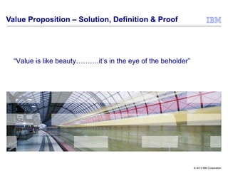 © 2013 IBM Corporation
Value Proposition – Solution, Definition & Proof
“Value is like beauty……….it’s in the eye of the beholder”
 
