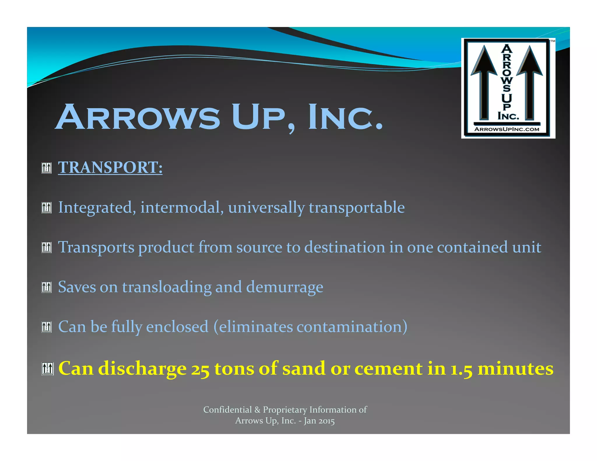 TRANSPORT:
Integrated, intermodal, universally transportable
Transports product from source to destination in one contained unit
Saves on transloading and demurrage
Can be fully enclosed (eliminates contamination)
Can discharge 25 tons of sand or cement in 1.5 minutes
Confidential & Proprietary Information of
Arrows Up, Inc. - Jan 2015
Arrows Up, Inc.
 
