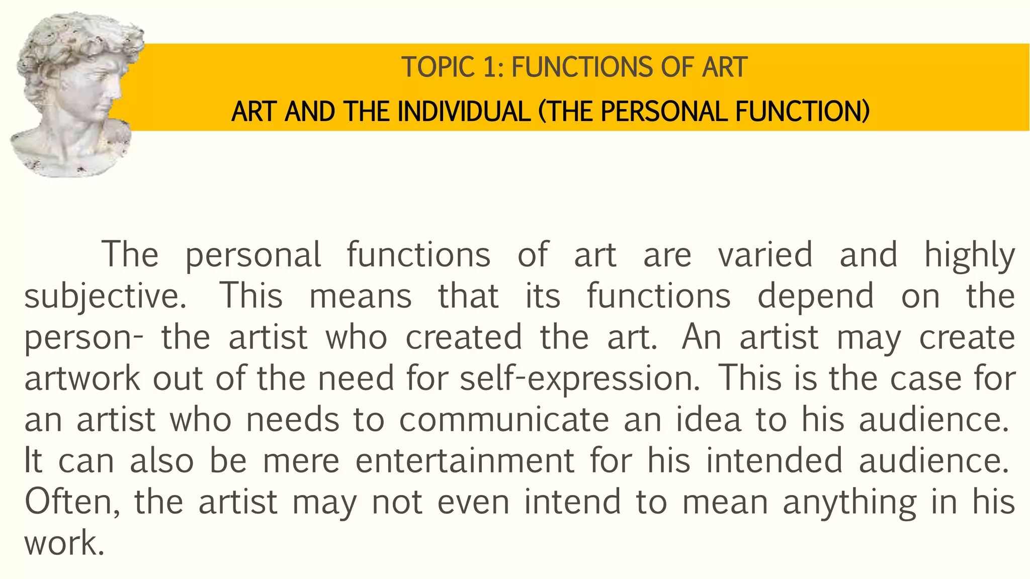 TOPIC 1: FUNCTIONS OF ART
ART AND THE INDIVIDUAL (THE PERSONAL FUNCTION)
The personal functions of art are varied and highly
subjective. This means that its functions depend on the
person- the artist who created the art. An artist may create
artwork out of the need for self-expression. This is the case for
an artist who needs to communicate an idea to his audience.
It can also be mere entertainment for his intended audience.
Often, the artist may not even intend to mean anything in his
work.
 