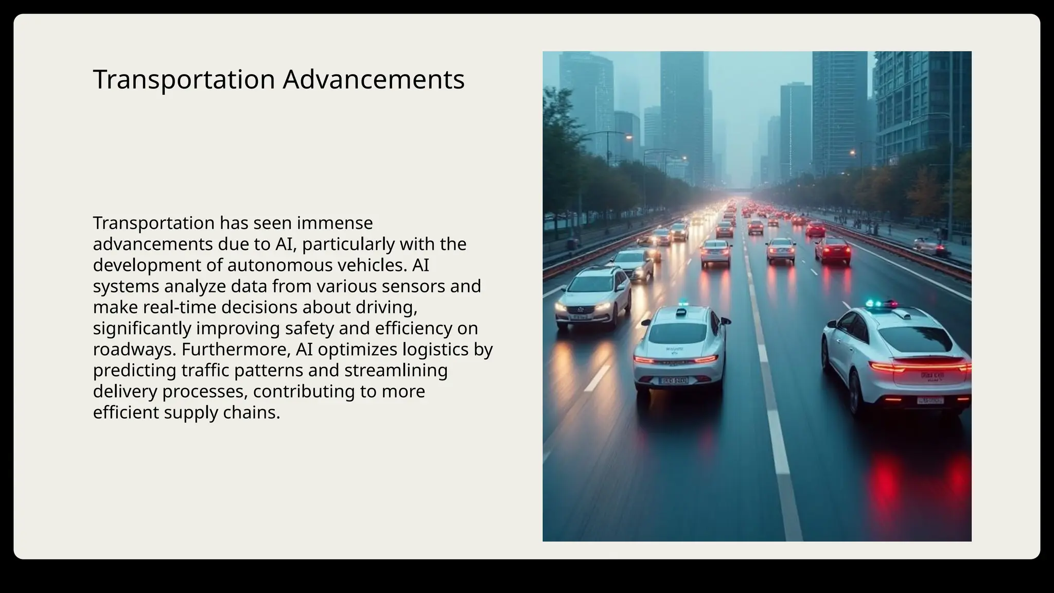 Transportation Advancements
Transportation has seen immense
advancements due to AI, particularly with the
development of autonomous vehicles. AI
systems analyze data from various sensors and
make real-time decisions about driving,
significantly improving safety and efficiency on
roadways. Furthermore, AI optimizes logistics by
predicting traffic patterns and streamlining
delivery processes, contributing to more
efficient supply chains.
 
