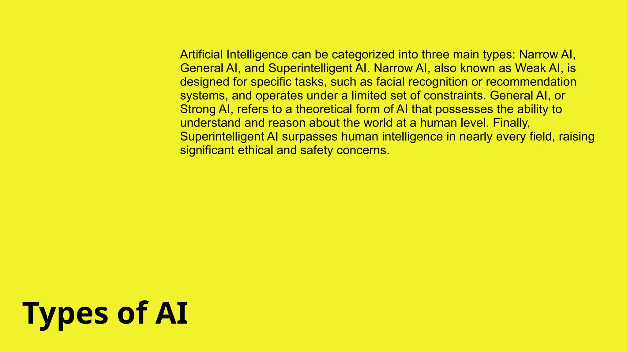 Types of AI
Artificial Intelligence can be categorized into three main types: Narrow AI,
General AI, and Superintelligent AI. Narrow AI, also known as Weak AI, is
designed for specific tasks, such as facial recognition or recommendation
systems, and operates under a limited set of constraints. General AI, or
Strong AI, refers to a theoretical form of AI that possesses the ability to
understand and reason about the world at a human level. Finally,
Superintelligent AI surpasses human intelligence in nearly every field, raising
significant ethical and safety concerns.
 